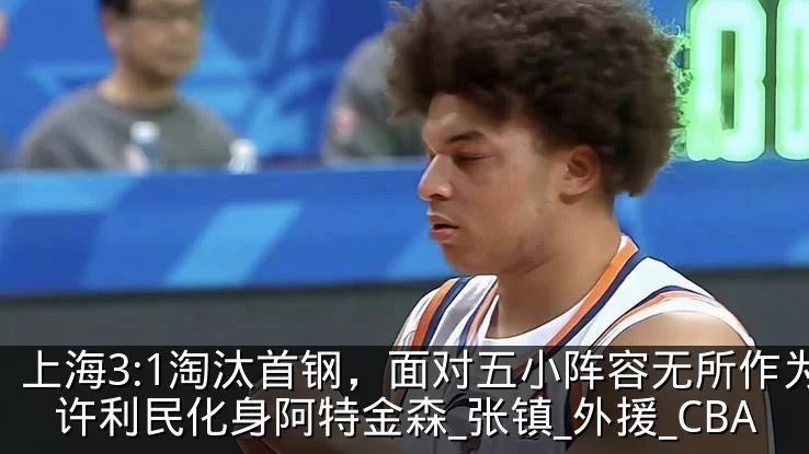上海3:1淘汰首钢，面对五小阵容无所作为许利民化身阿特金森_张镇_外援_CBA